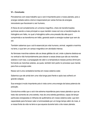 VI – Conclusão
Percebemos com esse trabalho que o sol é importante para o nosso planeta, pois a
energia radiada sobre a terra é responsável por varias formas de energias
renováveis que favorecem o ser humano.
A física do sol complementa um universo magnifico, cheio de transformações
químicas sendo a mais principal e a que mantém nosso sol vivo a transformação do
hidrogênio em hélio, no qual o hidrogênio sofre uma pressão tão alta que é
comprimida e se transforma em hélio, gerando assim a energia nuclear que vem do
sol.
Também sabemos que o sol é essencial pra vida humana, animal, vegetal e marinha
na terra, e que tem um campo magnético em atividade intensa.
As famosas manchas solares são as áreas gélidas do sol, onde o plasma desloca-se
na vertical e não horizontalmente para descer a essas áreas que são as manchas
solares e com isso, a propagação de calor e a temperatura nesses pontos diminuem,
formando as manchas solares, as quais, também tem parte no processo que manda
para fora a energia solar.
Nosso sol é uma verdadeira bomba em nosso sistema solar.
Sabemos que ele ainda tem uma vida longa para frente e após isso sofrerá um
grande colapso.
Sua energia é muito importante pois é vista como uma energia de baixa potencia de
poluição.
Concluímos então que o sol é de extrema importância para nosso planeta e que se
trata não somente de uma estrela, mas de uma estrela grandiosa, capaz de lançar
partículas energizadas á milhares de quilômetros em nosso sistema solar, que tem
capacidade para fornecer calor e luminosidade por um longo tempo além do mais, é
a nossa fonte da vida na terra e que aquece durante todo o dia nosso planeta.
 