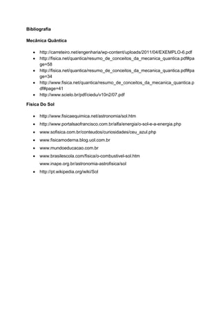 Bibliografia
Mecânica Quântica
http://carreteiro.net/engenharia/wp-content/uploads/2011/04/EXEMPLO-6.pdf
http://fisica.net/quantica/resumo_de_conceitos_da_mecanica_quantica.pdf#pa
ge=58
http://fisica.net/quantica/resumo_de_conceitos_da_mecanica_quantica.pdf#pa
ge=34
http://www.fisica.net/quantica/resumo_de_conceitos_da_mecanica_quantica.p
df#page=41
http://www.scielo.br/pdf/ciedu/v10n2/07.pdf
Física Do Sol
http://www.fisicaequimica.net/astronomia/sol.htm
http://www.portalsaofrancisco.com.br/alfa/energia/o-sol-e-a-energia.php
www.sofisica.com.br/conteudos/curiosidades/ceu_azul.ph
www.fisicamoderna.blog.uol.com.br
www.mundoeducacao.com.br
www.brasilescola.com/fisica/o-combustivel-sol.ht
www.inape.org.br/astronomia-astrofisica/sol
http://pt.wikipedia.org/wiki/Sol
 