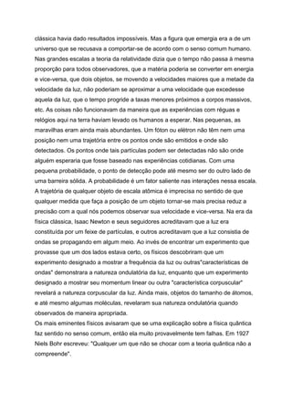 clássica havia dado resultados impossíveis. Mas a figura que emergia era a de um
universo que se recusava a comportar-se de acordo com o senso comum humano.
Nas grandes escalas a teoria da relatividade dizia que o tempo não passa à mesma
proporção para todos observadores, que a matéria poderia se converter em energia
e vice-versa, que dois objetos, se movendo a velocidades maiores que a metade da
velocidade da luz, não poderiam se aproximar a uma velocidade que excedesse
aquela da luz, que o tempo progride a taxas menores próximos a corpos massivos,
etc. As coisas não funcionavam da maneira que as experiências com réguas e
relógios aqui na terra haviam levado os humanos a esperar. Nas pequenas, as
maravilhas eram ainda mais abundantes. Um fóton ou elétron não têm nem uma
posição nem uma trajetória entre os pontos onde são emitidos e onde são
detectados. Os pontos onde tais partículas podem ser detectadas não são onde
alguém esperaria que fosse baseado nas experiências cotidianas. Com uma
pequena probabilidade, o ponto de detecção pode até mesmo ser do outro lado de
uma barreira sólida. A probabilidade é um fator saliente nas interações nessa escala.
A trajetória de qualquer objeto de escala atômica é imprecisa no sentido de que
qualquer medida que faça a posição de um objeto tornar-se mais precisa reduz a
precisão com a qual nós podemos observar sua velocidade e vice-versa. Na era da
física clássica, Isaac Newton e seus seguidores acreditavam que a luz era
constituída por um feixe de partículas, e outros acreditavam que a luz consistia de
ondas se propagando em algum meio. Ao invés de encontrar um experimento que
provasse que um dos lados estava certo, os físicos descobriram que um
experimento designado a mostrar a frequência da luz ou outras"características de
ondas" demonstrara a natureza ondulatória da luz, enquanto que um experimento
designado a mostrar seu momentum linear ou outra "característica corpuscular"
revelará a natureza corpuscular da luz. Ainda mais, objetos do tamanho de átomos,
e até mesmo algumas moléculas, revelaram sua natureza ondulatória quando
observados de maneira apropriada.
Os mais eminentes físicos avisaram que se uma explicação sobre a física quântica
faz sentido no senso comum, então ela muito provavelmente tem falhas. Em 1927
Niels Bohr escreveu: "Qualquer um que não se chocar com a teoria quântica não a
compreende".
 