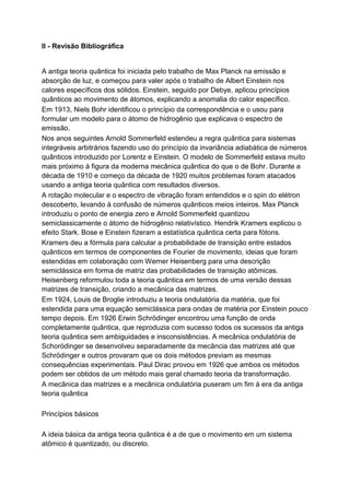 II - Revisão Bibliográfica
A antiga teoria quântica foi iniciada pelo trabalho de Max Planck na emissão e
absorção de luz, e começou para valer após o trabalho de Albert Einstein nos
calores específicos dos sólidos. Einstein, seguido por Debye, aplicou princípios
quânticos ao movimento de átomos, explicando a anomalia do calor específico.
Em 1913, Niels Bohr identificou o princípio da correspondência e o usou para
formular um modelo para o átomo de hidrogênio que explicava o espectro de
emissão.
Nos anos seguintes Arnold Sommerfeld estendeu a regra quântica para sistemas
integráveis arbitrários fazendo uso do princípio da invariância adiabática de números
quânticos introduzido por Lorentz e Einstein. O modelo de Sommerfeld estava muito
mais próximo à figura da moderna mecânica quântica do que o de Bohr. Durante a
década de 1910 e começo da década de 1920 muitos problemas foram atacados
usando a antiga teoria quântica com resultados diversos.
A rotação molecular e o espectro de vibração foram entendidos e o spin do elétron
descoberto, levando à confusão de números quânticos meios inteiros. Max Planck
introduziu o ponto de energia zero e Arnold Sommerfeld quantizou
semiclassicamente o átomo de hidrogênio relativístico. Hendrik Kramers explicou o
efeito Stark. Bose e Einstein fizeram a estatística quântica certa para fótons.
Kramers deu a fórmula para calcular a probabilidade de transição entre estados
quânticos em termos de componentes de Fourier de movimento, ideias que foram
estendidas em colaboração com Werner Heisenberg para uma descrição
semiclássica em forma de matriz das probabilidades de transição atômicas.
Heisenberg reformulou toda a teoria quântica em termos de uma versão dessas
matrizes de transição, criando a mecânica das matrizes.
Em 1924, Louis de Broglie introduziu a teoria ondulatória da matéria, que foi
estendida para uma equação semiclássica para ondas de matéria por Einstein pouco
tempo depois. Em 1926 Erwin Schrödinger encontrou uma função de onda
completamente quântica, que reproduzia com sucesso todos os sucessos da antiga
teoria quântica sem ambiguidades e insconsistências. A mecânica ondulatória de
Schorödinger se desenvolveu separadamente da mecância das matrizes até que
Schrödinger e outros provaram que os dois métodos previam as mesmas
consequências experimentais. Paul Dirac provou em 1926 que ambos os métodos
podem ser obtidos de um método mais geral chamado teoria da transformação.
A mecânica das matrizes e a mecânica ondulatória puseram um fim à era da antiga
teoria quântica
Princípios básicos
A ideia básica da antiga teoria quântica é a de que o movimento em um sistema
atômico é quantizado, ou discreto.
 