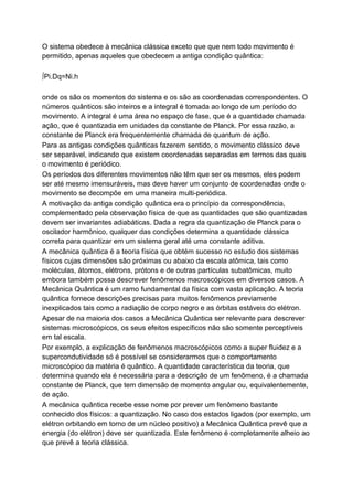 O sistema obedece à mecânica clássica exceto que que nem todo movimento é
permitido, apenas aqueles que obedecem a antiga condição quântica:
∫Pi.Dq=Ni.h
onde os são os momentos do sistema e os são as coordenadas correspondentes. O
números quânticos são inteiros e a integral é tomada ao longo de um período do
movimento. A integral é uma área no espaço de fase, que é a quantidade chamada
ação, que é quantizada em unidades da constante de Planck. Por essa razão, a
constante de Planck era frequentemente chamada de quantum de ação.
Para as antigas condições quânticas fazerem sentido, o movimento clássico deve
ser separável, indicando que existem coordenadas separadas em termos das quais
o movimento é periódico.
Os períodos dos diferentes movimentos não têm que ser os mesmos, eles podem
ser até mesmo imensuráveis, mas deve haver um conjunto de coordenadas onde o
movimento se decompõe em uma maneira multi-periódica.
A motivação da antiga condição quântica era o princípio da correspondência,
complementado pela observação física de que as quantidades que são quantizadas
devem ser invariantes adiabáticas. Dada a regra da quantização de Planck para o
oscilador harmônico, qualquer das condições determina a quantidade clássica
correta para quantizar em um sistema geral até uma constante aditiva.
A mecânica quântica é a teoria física que obtém sucesso no estudo dos sistemas
físicos cujas dimensões são próximas ou abaixo da escala atômica, tais como
moléculas, átomos, elétrons, prótons e de outras partículas subatômicas, muito
embora também possa descrever fenômenos macroscópicos em diversos casos. A
Mecânica Quântica é um ramo fundamental da física com vasta aplicação. A teoria
quântica fornece descrições precisas para muitos fenômenos previamente
inexplicados tais como a radiação de corpo negro e as órbitas estáveis do elétron.
Apesar de na maioria dos casos a Mecânica Quântica ser relevante para descrever
sistemas microscópicos, os seus efeitos específicos não são somente perceptíveis
em tal escala.
Por exemplo, a explicação de fenômenos macroscópicos como a super fluidez e a
supercondutividade só é possível se considerarmos que o comportamento
microscópico da matéria é quântico. A quantidade característica da teoria, que
determina quando ela é necessária para a descrição de um fenômeno, é a chamada
constante de Planck, que tem dimensão de momento angular ou, equivalentemente,
de ação.
A mecânica quântica recebe esse nome por prever um fenômeno bastante
conhecido dos físicos: a quantização. No caso dos estados ligados (por exemplo, um
elétron orbitando em torno de um núcleo positivo) a Mecânica Quântica prevê que a
energia (do elétron) deve ser quantizada. Este fenômeno é completamente alheio ao
que prevê a teoria clássica.
 
