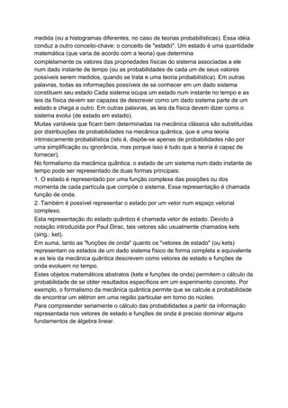 medida (ou a histogramas diferentes, no caso de teorias probabilísticas). Essa idéia
conduz a outro conceito-chave: o conceito de "estado". Um estado é uma quantidade
matemática (que varia de acordo com a teoria) que determina
completamente os valores das propriedades físicas do sistema associadas a ele
num dado instante de tempo (ou as probabilidades de cada um de seus valores
possíveis serem medidos, quando se trata e uma teoria probabilística). Em outras
palavras, todas as informações possíveis de se conhecer em um dado sistema
constituem seu estado Cada sistema ocupa um estado num instante no tempo e as
leis da física devem ser capazes de descrever como um dado sistema parte de um
estado e chega a outro. Em outras palavras, as leis da física devem dizer como o
sistema evolui (de estado em estado).
Muitas variáveis que ficam bem determinadas na mecânica clássica são substituídas
por distribuições de probabilidades na mecânica quântica, que é uma teoria
intrinsicamente probabilística (isto é, dispõe-se apenas de probabilidades não por
uma simplificação ou ignorância, mas porque isso é tudo que a teoria é capaz de
fornecer).
No formalismo da mecânica quântica, o estado de um sistema num dado instante de
tempo pode ser representado de duas formas principais:
1. O estado é representado por uma função complexa das posições ou dos
momenta de cada partícula que compõe o sistema. Essa representação é chamada
função de onda.
2. Também é possível representar o estado por um vetor num espaço vetorial
complexo.
Esta representação do estado quântico é chamada vetor de estado. Devido à
notação introduzida por Paul Dirac, tais vetores são usualmente chamados kets
(sing.: ket).
Em suma, tanto as "funções de onda" quanto os "vetores de estado" (ou kets)
representam os estados de um dado sistema físico de forma completa e equivalente
e as leis da mecânica quântica descrevem como vetores de estado e funções de
onda evoluem no tempo.
Estes objetos matemáticos abstratos (kets e funções de onda) permitem o cálculo da
probabilidade de se obter resultados específicos em um experimento concreto. Por
exemplo, o formalismo da mecânica quântica permite que se calcule a probabilidade
de encontrar um elétron em uma região particular em torno do núcleo.
Para compreender seriamente o cálculo das probabilidades a partir da informação
representada nos vetores de estado e funções de onda é preciso dominar alguns
fundamentos de álgebra linear.
 