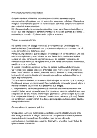 Primeiros fundamentos matemáticos
É impossível falar seriamente sobre mecânica quântica sem fazer alguns
apontamentos matemáticos. Isso porque muitos fenômenos quânticos difíceis de se
imaginar concretamente podem ser representados sem mais complicações com um
pouco de abstração matemática.
Há três conceitos fundamentais da matemática - mais especificamente da álgebra
linear - que são empregados constantemente pela mecânica quântica. São estes: (1)
o conceito de operador; (2) de autovetor; e (3) de autovalor.
Vetores e espaços vetoriais.
Na álgebra linear, um espaço vetorial (ou o espaço linear) é uma coleção dos
objetos abstratos (chamados vetores) que possuem algumas propriedades que não
serão completamente detalhadas aqui.
Por agora, importa saber que tais objetos (vetores) podem ser adicionados uns aos
outros e multiplicados por um número escalar. O resultado dessas operações é
sempre um vetor pertencente ao mesmo espaço. Os espaços vetoriais são os
objetos básicos do estudo na álgebra linear, e têm várias aplicações na matemática,
na ciência, e na engenharia.
O espaço vetorial mais simples e familiar é o espaço Euclidiano bidimensional.
Os vetores neste espaço são pares ordenados e são representados graficamente
como "setas" dotadas de módulo, direção e sentido. No caso do espaço euclidiano
bidimensional, a soma de dois vetores quaisquer pode ser realizada utilizando a
regra do paralelogramo.
Todos os vetores também podem ser multiplicados por um escalar - que no espaço
Euclidiano é sempre um número real. Esta multiplicação por escalar poderá alterar o
módulo do vetor e seu sentido, mas preservará sua direção.
O comportamento de vetores geométricos sob estas operações fornece um bom
modelo intuitivo para o comportamento dos vetores em espaços mais abstratos, que
não precisam de ter a mesma interpretação geométrica. Como exemplo, é possível
citar o espaço de Hilbert (onde "habitam" os vetores da mecânica quântica). Sendo
ele também um espaço vetorial, é certo que possui propriedades análogas àquelas
do espaço Euclidiano.
Os operadores na mecânica quântica
Um operador é um ente matemático que estabelece uma relação funcional entre
dois espaços vetoriais. A relação funcional que um operador estabelece pode ser
chamada transformação linear. Os detalhes mais formais não serão
apontados aqui. Interessa, por enquanto, desenvolver uma ideia mais intuitiva do
que são esses operadores.
 