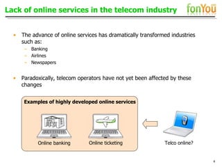 Lack of online services in the telecom industry The advance of online services has dramatically transformed industries  such as: Banking Airlines Newspapers Paradoxically, telecom operators have not yet been affected by these changes Online banking Examples of highly developed online services Online ticketing Telco online? 
