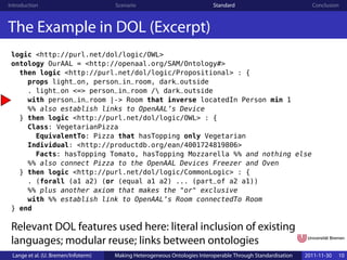 Introduction                         Scenario                              Standard                            Conclusion



The Example in DOL (Excerpt)
 logic <http://purl.net/dol/logic/OWL>
 ontology OurAAL = <http://openaal.org/SAM/Ontology#>
   then logic <http://purl.net/dol/logic/Propositional> : {
     props light_on, person_in_room, dark_outside
     . light_on <=> person_in_room / dark_outside
     with person_in_room |-> Room that inverse locatedIn Person min 1
     %% also establish links to OpenAAL’s Device
   } then logic <http://purl.net/dol/logic/OWL> : {
     Class: VegetarianPizza
       EquivalentTo: Pizza that hasTopping only Vegetarian
     Individual: <http://productdb.org/ean/4001724819806>
       Facts: hasTopping Tomato, hasTopping Mozzarella %% and nothing else
     %% also connect Pizza to the OpenAAL Devices Freezer and Oven
   } then logic <http://purl.net/dol/logic/CommonLogic> : {
     . (forall (a1 a2) (or (equal a1 a2) ... (part_of a2 a1))
     %% plus another axiom that makes the "or" exclusive
     with %% establish link to OpenAAL’s Room connectedTo Room
 } end

 Relevant DOL features used here: literal inclusion of existing
 languages; modular reuse; links between ontologies
 Lange et al. (U. Bremen/Infoterm)   Making Heterogeneous Ontologies Interoperable Through Standardisation   2011-11-30   10
 