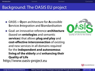 Introduction                         Scenario                              Standard                            Conclusion



Background: The OASIS EU project


         OASIS = Open architecture for Accessible
         Services Integration and Standardisation
         Goal: an innovative reference architecture
         (based on ontologies and semantic
         services) that allows plug and play and
         cost-effective interconnection of existing
         and new services in all domains required
         for the independent and autonomous
         living of the elderly and enhancing their
         Quality of Life
 http://www.oasis-project.eu

 Lange et al. (U. Bremen/Infoterm)   Making Heterogeneous Ontologies Interoperable Through Standardisation   2011-11-30     2
 