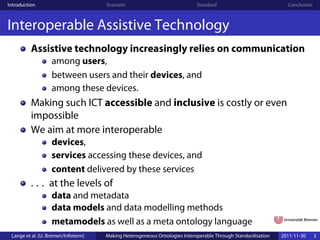 Introduction                         Scenario                              Standard                            Conclusion



Interoperable Assistive Technology
          Assistive technology increasingly relies on communication
                   among users,
                   between users and their devices, and
                   among these devices.
          Making such ICT accessible and inclusive is costly or even
          impossible
          We aim at more interoperable
                   devices,
                   services accessing these devices, and
                   content delivered by these services
          . . . at the levels of
                   data and metadata
                   data models and data modelling methods
                   metamodels as well as a meta ontology language
 Lange et al. (U. Bremen/Infoterm)   Making Heterogeneous Ontologies Interoperable Through Standardisation   2011-11-30     3
 