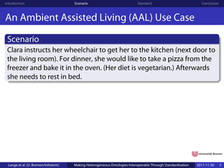 Introduction                         Scenario                              Standard                            Conclusion



An Ambient Assisted Living (AAL) Use Case
 Scenario
 Clara instructs her wheelchair to get her to the kitchen (next door to
 the living room). For dinner, she would like to take a pizza from the
 freezer and bake it in the oven. (Her diet is vegetarian.) Afterwards
 she needs to rest in bed.




 Lange et al. (U. Bremen/Infoterm)   Making Heterogeneous Ontologies Interoperable Through Standardisation   2011-11-30     5
 