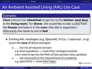 Introduction                         Scenario                              Standard                            Conclusion



An Ambient Assisted Living (AAL) Use Case
 Scenario
 Clara instructs her wheelchair to get her to the kitchen (next door
 to the living room). For dinner, she would like to take a pizza from
 the freezer and bake it in the oven. (Her diet is vegetarian.)
 Afterwards she needs to rest in bed.

          Existing AAL ontologies (e.g. OpenAAL, http://openaal.org)
          cover the core of these concepts:
                   . . . but not all required concepts
                   e.g. food ingredients ⇒ need other ontologies/modules
                   even need to tap into the Web of Data (product data, geodata)
                   . . . not necessarily at the required level of complexity
                   e.g. space/time ⇒ need other logics

 Lange et al. (U. Bremen/Infoterm)   Making Heterogeneous Ontologies Interoperable Through Standardisation   2011-11-30     5
 