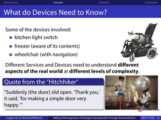 Introduction                         Scenario                              Standard                            Conclusion



What do Devices Need to Know?

 Some of the devices involved:
    kitchen light switch
         freezer (aware of its contents)
         wheelchair (with navigation)
 Different Services and Devices need to understand different
 aspects of the real world at different levels of complexity.

Quote from the “Hitchhiker”
“Suddenly [the door] slid open. ‘Thank you,’
it said, ‘for making a simple door very
happy.’”

 Lange et al. (U. Bremen/Infoterm)   Making Heterogeneous Ontologies Interoperable Through Standardisation   2011-11-30     6
 
