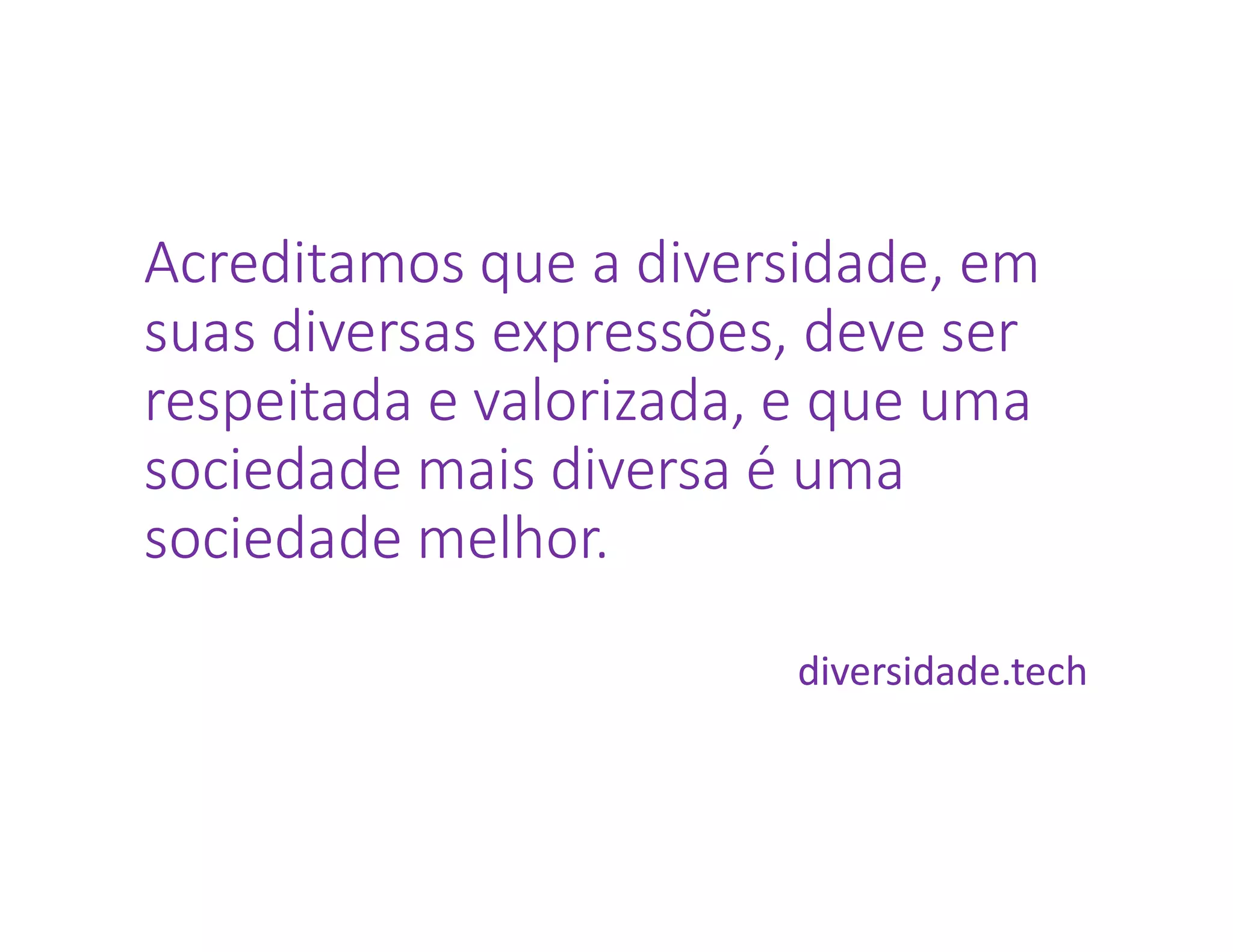 Acreditamos que a diversidade, em
suas diversas expressões, deve ser
respeitada e valorizada, e que uma
sociedade mais diversa é uma
sociedade melhor.
diversidade.tech
 