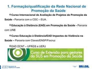 1. Formação/qualificação da Rede Nacional de
Promoção da Saúde
Curso Internacional de Avaliação de Projetos de Promoção da
Saúde - Parceria com o CDC – EUA.
Educação à Distância (EAD) em Promoção da Saúde - Parceria
com UNB
Curso Educação à Distância/EAD Impactos da Violência na
Saúde – Parceria com Claves/ENSP/Fiocruz
EAD DCNT – UFRGS e UERJ
 
