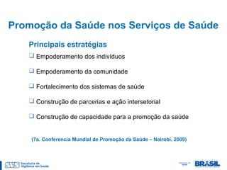 Promoção da Saúde nos Serviços de Saúde
Principais estratégias
 Empoderamento dos indivíduos
 Empoderamento da comunidade
 Fortalecimento dos sistemas de saúde
 Construção de parcerias e ação intersetorial
 Construção de capacidade para a promoção da saúde
(7a. Conferencia Mundial de Promoção da Saúde – Nairobi, 2009)
 