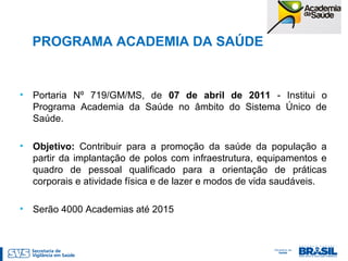 PROGRAMA ACADEMIA DA SAÚDE
• Portaria Nº 719/GM/MS, de 07 de abril de 2011 - Institui o
Programa Academia da Saúde no âmbito do Sistema Único de
Saúde.
• Objetivo: Contribuir para a promoção da saúde da população a
partir da implantação de polos com infraestrutura, equipamentos e
quadro de pessoal qualificado para a orientação de práticas
corporais e atividade física e de lazer e modos de vida saudáveis.
• Serão 4000 Academias até 2015
 