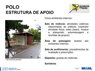 POLO
ESTRUTURA DE APOIO
Cinco ambientes internos:
Sala de vivência: atividades coletivas
relacionadas as práticas corporais/
atividade física, artes (teatro, música
e artesanato, automassagem e
reuniões de grupos).
Área de passagem: acesso aos
ambientes internos.
Sala de acolhimento: procedimentos de
avaliação e prescrições.
Depósito: guarda de materiais.
Sanitários
Foto meramente ilustrativa.
 
