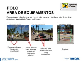 POLO
ÁREA DE EQUIPAMENTOS
Equipamentos distribuídos ao longo do espaço, próximos da área livre,
destinados às atividade físicas individuais.
Barras verticais
para flexão de
braços em
diferentes
alturas.
Pranchas para
abdominais com
várias
angulações.
Flexores de braços
horizontais
“marinheiro”.
* Foto meramente ilustrativa. * Foto meramente ilustrativa.* Foto meramente ilustrativa.
Espaldar
 