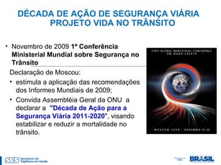 DÉCADA DE AÇÃO DE SEGURANÇA VIÁRIA
PROJETO VIDA NO TRÂNSITO
• Novembro de 2009 1ª Conferência
Ministerial Mundial sobre Segurança no
Trânsito
Declaração de Moscou:
• estimula a aplicação das recomendações
dos Informes Mundiais de 2009;
• Convida Assembléia Geral da ONU a
declarar a "Década de Ação para a
Segurança Viária 2011-2020", visando
estabilizar e reduzir a mortalidade no
trânsito.
 