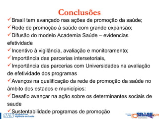 Conclusões
Brasil tem avançado nas ações de promoção da saúde;
Rede de promoção à saúde com grande expansão;
Difusão do modelo Academia Saúde – evidencias
efetividade
Incentivo à vigilância, avaliação e monitoramento;
Importância das parcerias intersetoriais,
Importância das parcerias com Universidades na avaliação
de efetividade dos programas
Avanços na qualificação da rede de promoção da saúde no
âmbito dos estados e municípios:
Desafio avançar na ação sobre os determinantes sociais de
saude
Sustentabilidade programas de promoção
 