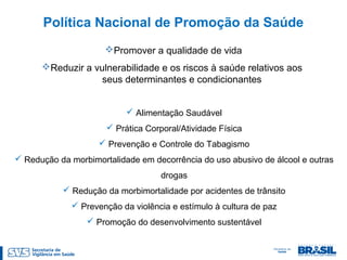 Alimentação Saudável
 Prática Corporal/Atividade Física
 Prevenção e Controle do Tabagismo
 Redução da morbimortalidade em decorrência do uso abusivo de álcool e outras
drogas
 Redução da morbimortalidade por acidentes de trânsito
 Prevenção da violência e estímulo à cultura de paz
 Promoção do desenvolvimento sustentável
Política Nacional de Promoção da Saúde
Promover a qualidade de vida
Reduzir a vulnerabilidade e os riscos à saúde relativos aos
seus determinantes e condicionantes
 