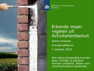 Erkende maat-regelen 
uit 
Activiteitenbesluit 
Selina Roskam 
Energievakbeurs 
7 oktober 2014 
Aan deze presentatie kunnen 
geen rechten of plichten 
worden ontleend. Alleen voor 
communicatieve doeleinde. 
 