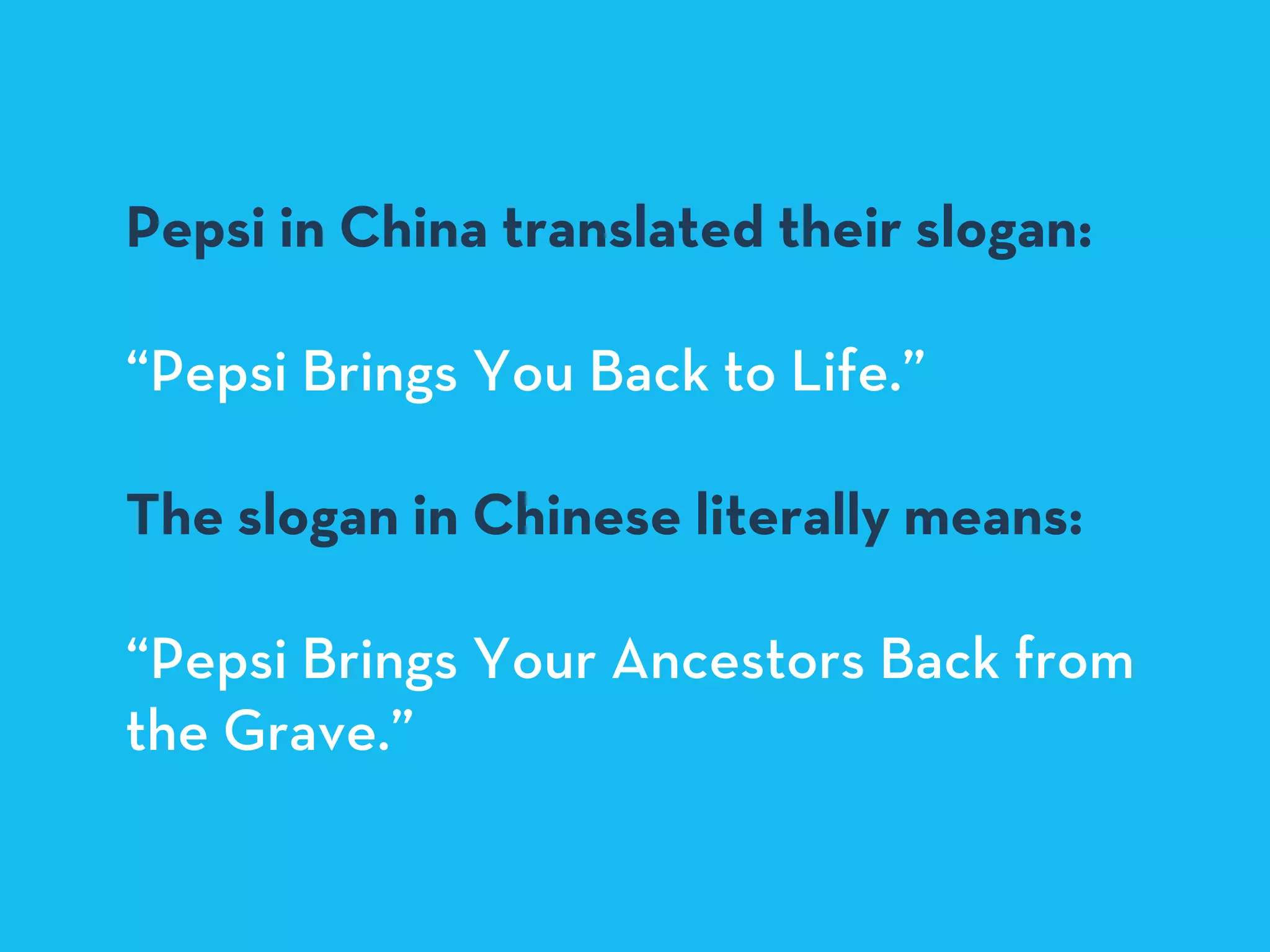 Pepsi in China translated their slogan:
“Pepsi Brings You Back to Life.”
The slogan in Chinese literally means:
“Pepsi Brings Your Ancestors Back from
the Grave.”
 