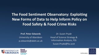 The Food Sentiment Observatory: Exploiting
New Forms of Data to Help Inform Policy on
Food Safety & Food Crime Risks
Prof. Peter Edwards
University of Aberdeen
p.edwards@abdn.ac.uk
ES/P011004/1
Dr. Susan Pryde
Head of Science Strategy &
Information Analysis, FSS
Susan.Pryde@fss.scot
 