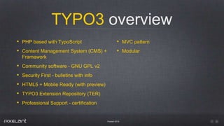 TYPO3 overview
Pixelant 2016
• PHP based with TypoScript
• Content Management System (CMS) +
Framework
• Community software - GNU GPL v2
• Security First - bulletins with info
• HTML5 + Mobile Ready (with preview)
• TYPO3 Extension Repository (TER)
• Professional Support - certification
• MVC pattern
• Modular
 