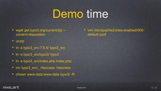Demo time
Pixelant 2016
• wget get.typo3.org/current/zip --
content-disposition
• unzip
• ln -s typo3_src-7.6.4/ typo3_src
• ln -s typo3_src/typo3/ typo3
• ln -s typo3_src/index.php index.php
• mv typo3_src/_.htaccess .htaccess
• chown www-data:www-data typo3/ -R
• vim /etc/apache2/sites-enabled/000-
default.conf
 