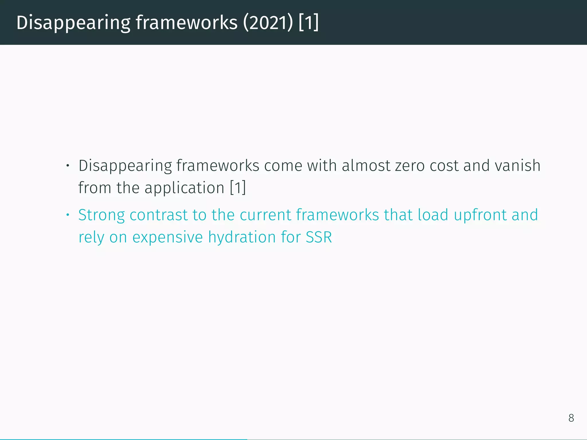 Disappearing frameworks (2021) [1]
• Disappearing frameworks come with almost zero cost and vanish
from the application [1]
• Strong contrast to the current frameworks that load upfront and
rely on expensive hydration for SSR
8
 