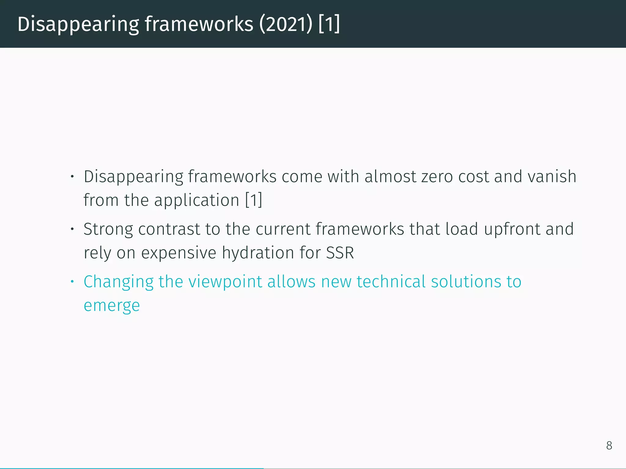 Disappearing frameworks (2021) [1]
• Disappearing frameworks come with almost zero cost and vanish
from the application [1]
• Strong contrast to the current frameworks that load upfront and
rely on expensive hydration for SSR
• Changing the viewpoint allows new technical solutions to
emerge
8
 
