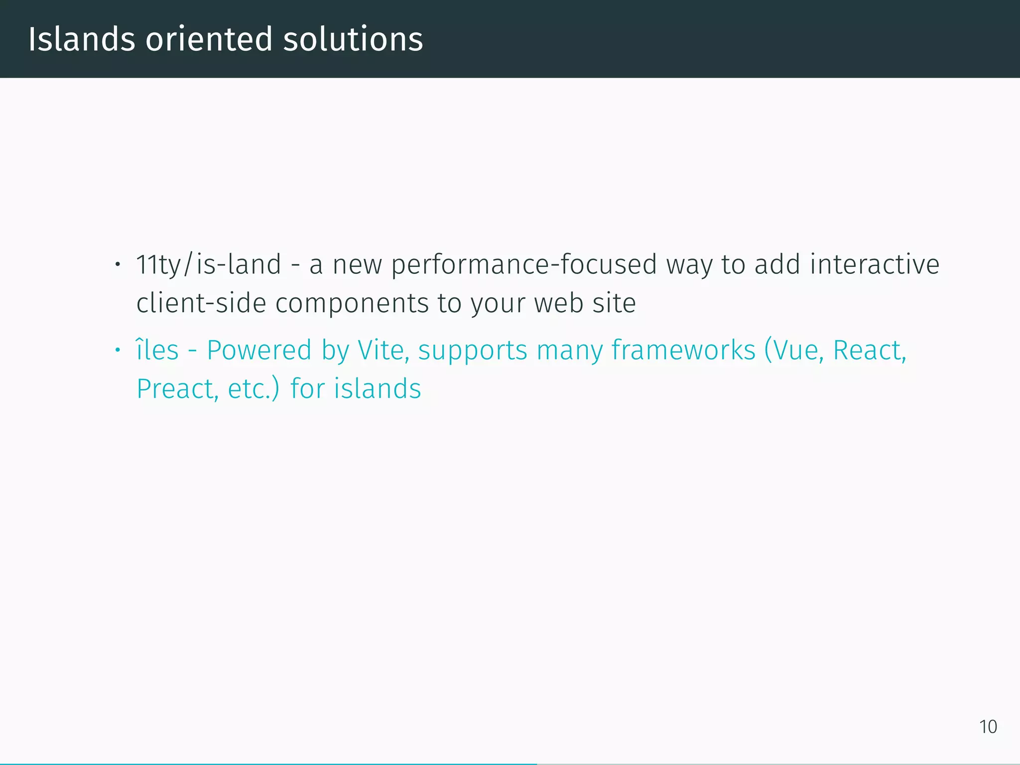 Islands oriented solutions
• 11ty/is-land - a new performance-focused way to add interactive
client-side components to your web site
• îles - Powered by Vite, supports many frameworks (Vue, React,
Preact, etc.) for islands
10
 