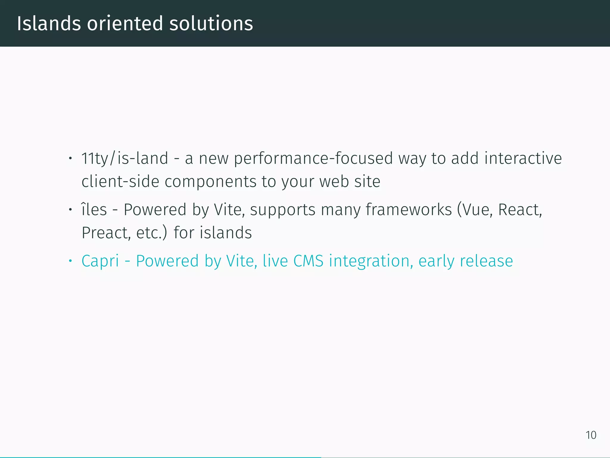 Islands oriented solutions
• 11ty/is-land - a new performance-focused way to add interactive
client-side components to your web site
• îles - Powered by Vite, supports many frameworks (Vue, React,
Preact, etc.) for islands
• Capri - Powered by Vite, live CMS integration, early release
10
 