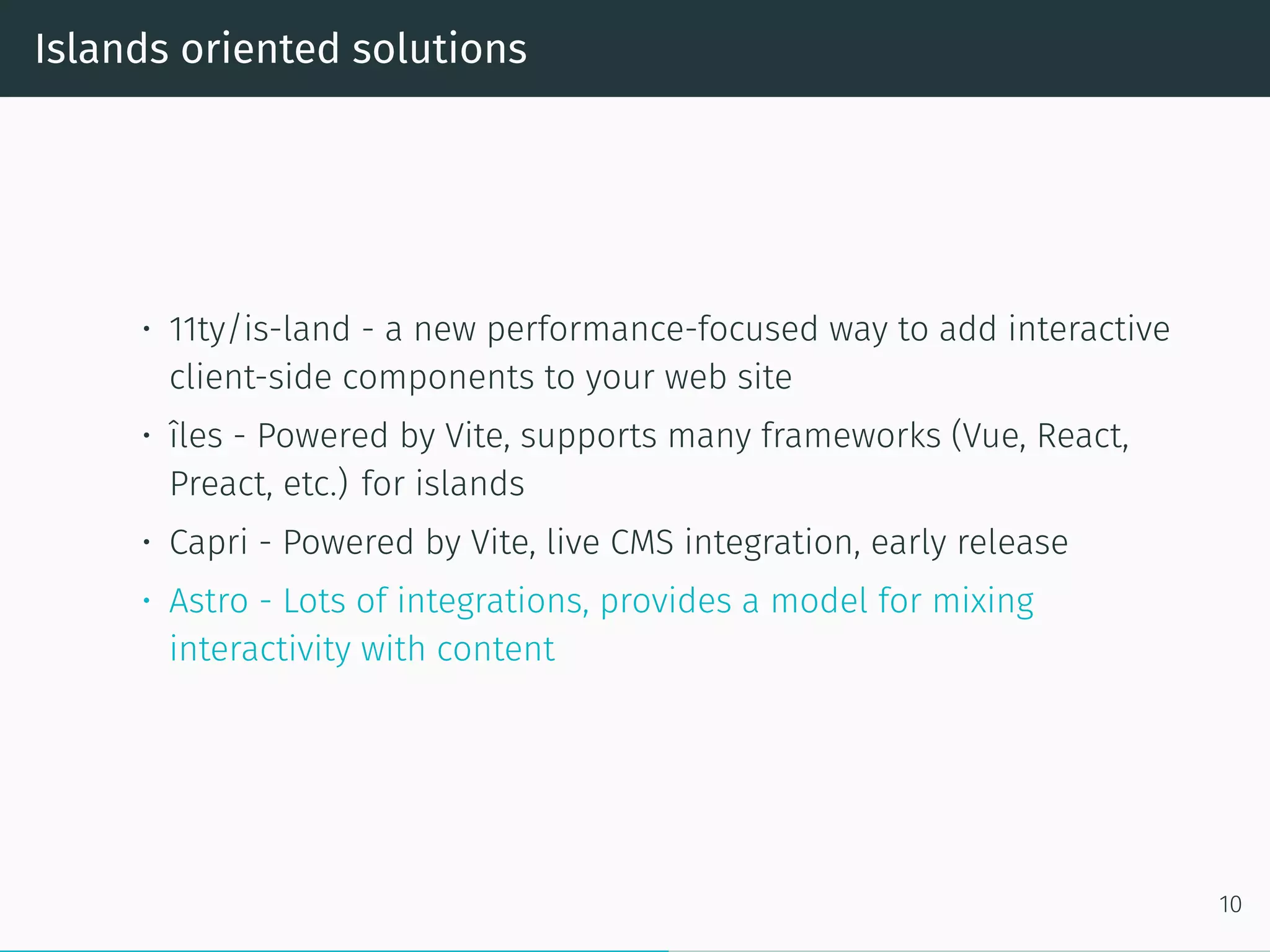 Islands oriented solutions
• 11ty/is-land - a new performance-focused way to add interactive
client-side components to your web site
• îles - Powered by Vite, supports many frameworks (Vue, React,
Preact, etc.) for islands
• Capri - Powered by Vite, live CMS integration, early release
• Astro - Lots of integrations, provides a model for mixing
interactivity with content
10
 