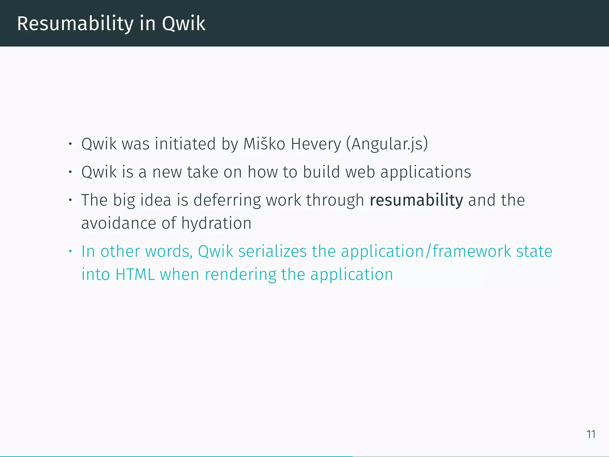 Resumability in Qwik
• Qwik was initiated by Miško Hevery (Angular.js)
• Qwik is a new take on how to build web applications
• The big idea is deferring work through resumability and the
avoidance of hydration
• In other words, Qwik serializes the application/framework state
into HTML when rendering the application
11
 