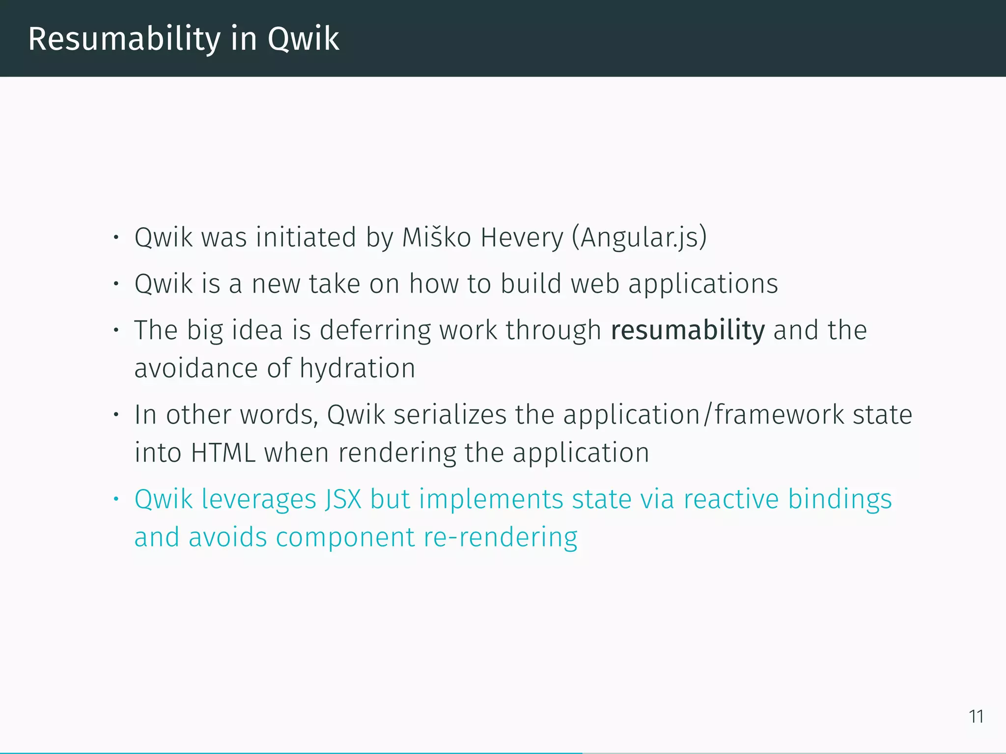 Resumability in Qwik
• Qwik was initiated by Miško Hevery (Angular.js)
• Qwik is a new take on how to build web applications
• The big idea is deferring work through resumability and the
avoidance of hydration
• In other words, Qwik serializes the application/framework state
into HTML when rendering the application
• Qwik leverages JSX but implements state via reactive bindings
and avoids component re-rendering
11
 