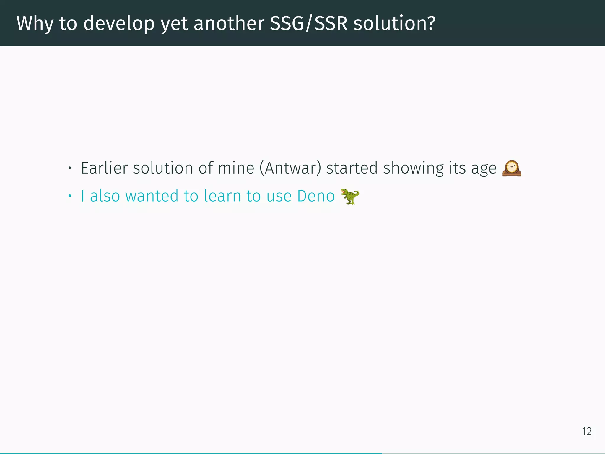 Why to develop yet another SSG/SSR solution?
• Earlier solution of mine (Antwar) started showing its age
• I also wanted to learn to use Deno
12
 