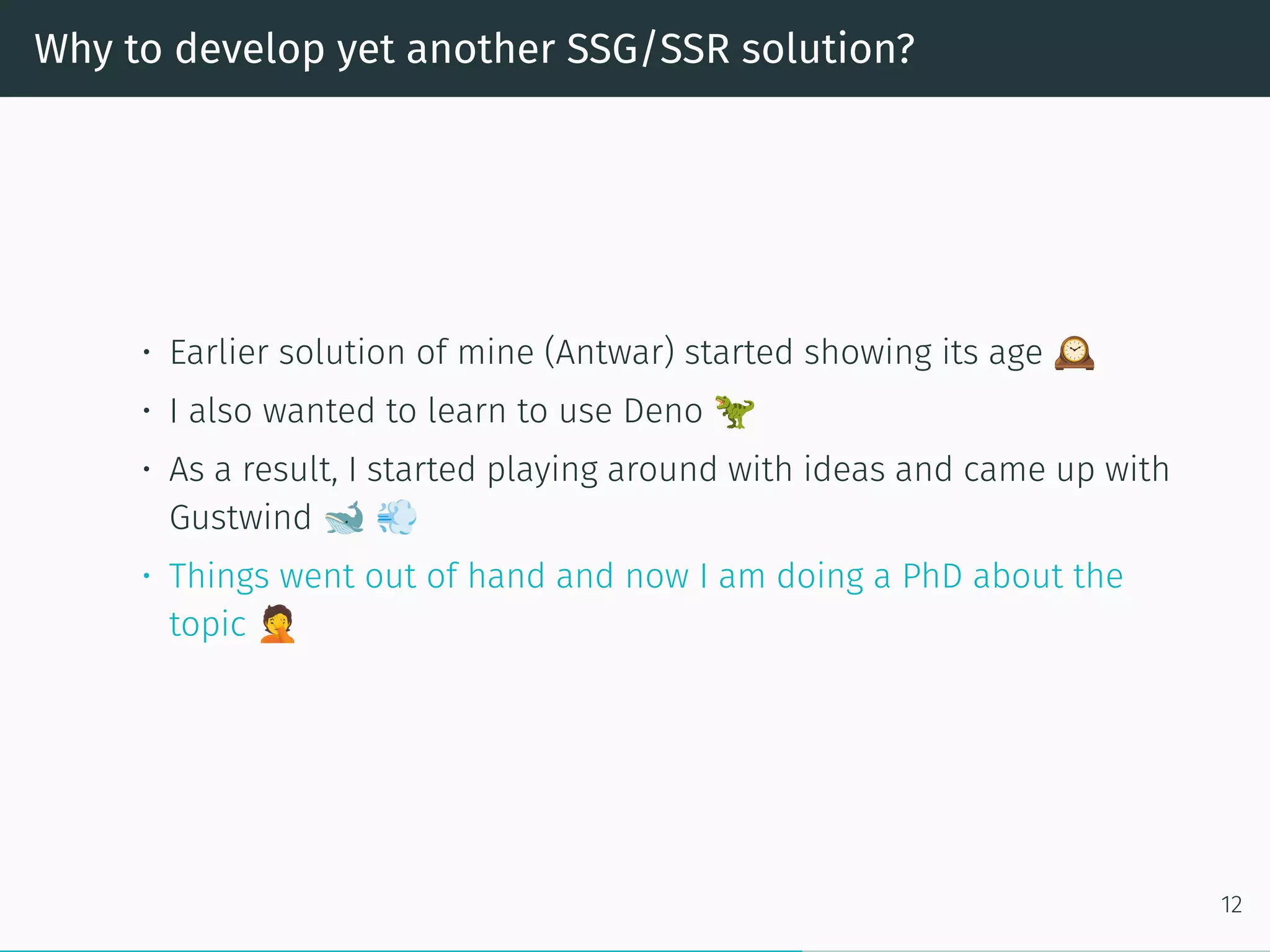 Why to develop yet another SSG/SSR solution?
• Earlier solution of mine (Antwar) started showing its age
• I also wanted to learn to use Deno
• As a result, I started playing around with ideas and came up with
Gustwind
• Things went out of hand and now I am doing a PhD about the
topic
12
 