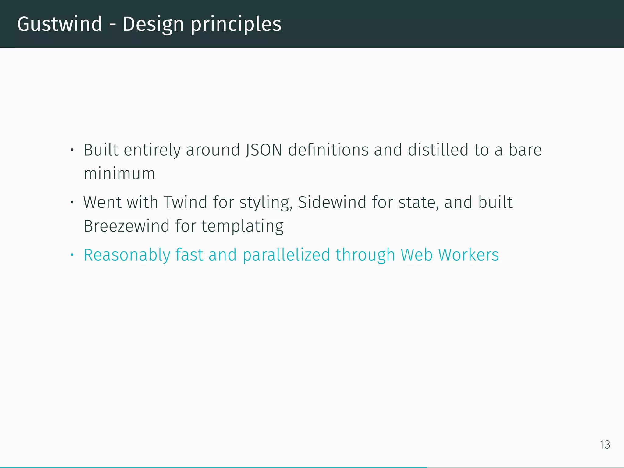 Gustwind - Design principles
• Built entirely around JSON definitions and distilled to a bare
minimum
• Went with Twind for styling, Sidewind for state, and built
Breezewind for templating
• Reasonably fast and parallelized through Web Workers
13
 