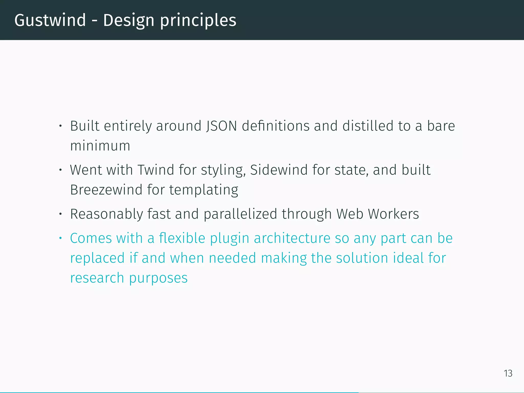Gustwind - Design principles
• Built entirely around JSON definitions and distilled to a bare
minimum
• Went with Twind for styling, Sidewind for state, and built
Breezewind for templating
• Reasonably fast and parallelized through Web Workers
• Comes with a flexible plugin architecture so any part can be
replaced if and when needed making the solution ideal for
research purposes
13
 