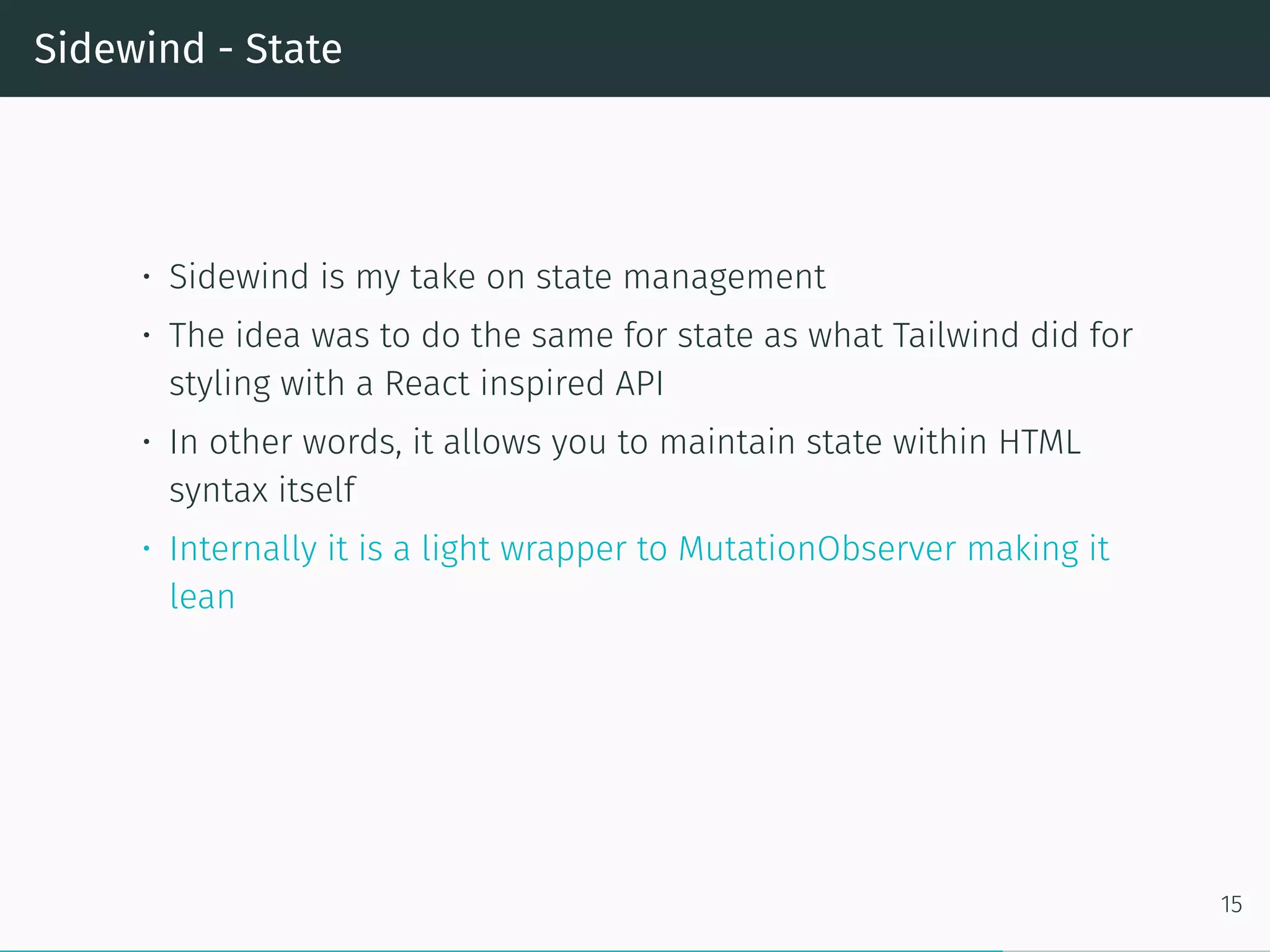 Sidewind - State
• Sidewind is my take on state management
• The idea was to do the same for state as what Tailwind did for
styling with a React inspired API
• In other words, it allows you to maintain state within HTML
syntax itself
• Internally it is a light wrapper to MutationObserver making it
lean
15
 
