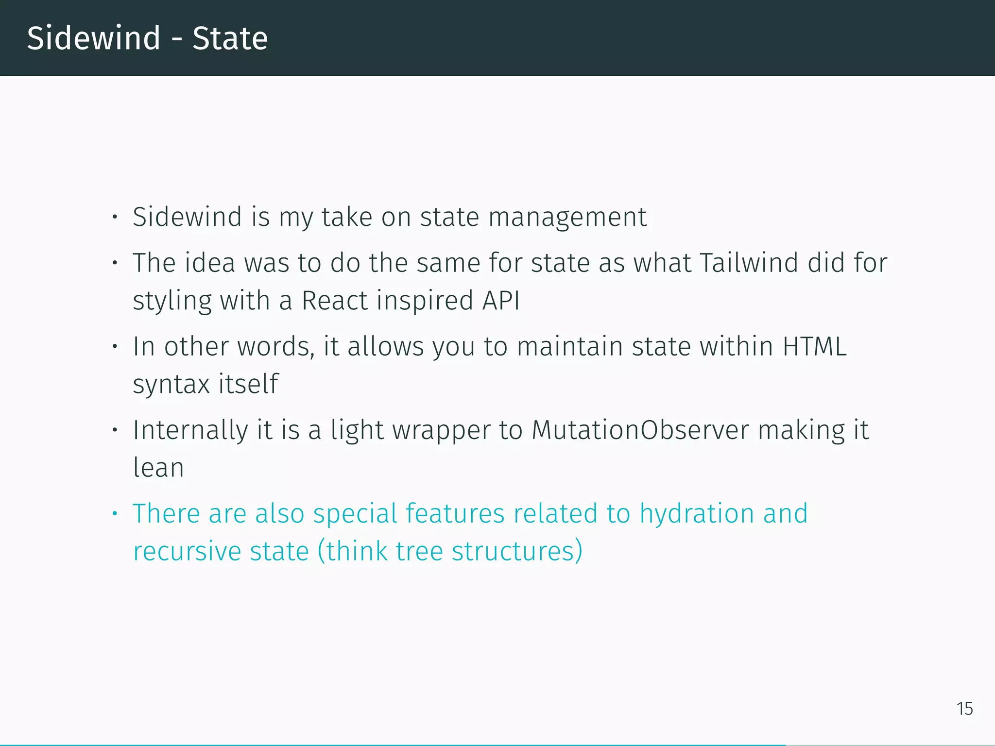 Sidewind - State
• Sidewind is my take on state management
• The idea was to do the same for state as what Tailwind did for
styling with a React inspired API
• In other words, it allows you to maintain state within HTML
syntax itself
• Internally it is a light wrapper to MutationObserver making it
lean
• There are also special features related to hydration and
recursive state (think tree structures)
15
 