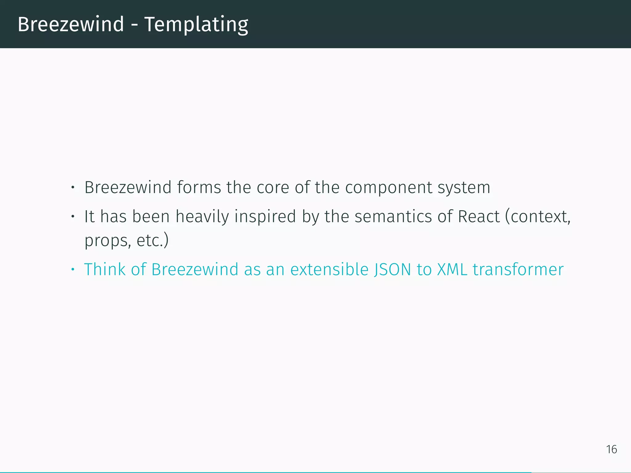 Breezewind - Templating
• Breezewind forms the core of the component system
• It has been heavily inspired by the semantics of React (context,
props, etc.)
• Think of Breezewind as an extensible JSON to XML transformer
16
 