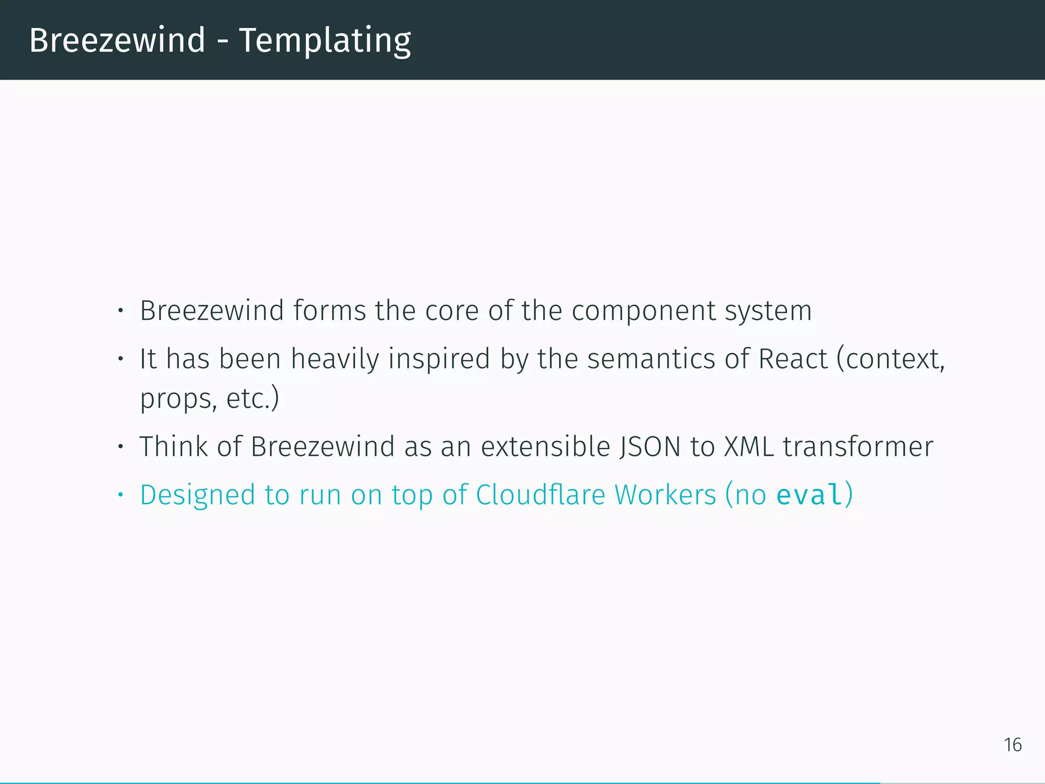 Breezewind - Templating
• Breezewind forms the core of the component system
• It has been heavily inspired by the semantics of React (context,
props, etc.)
• Think of Breezewind as an extensible JSON to XML transformer
• Designed to run on top of Cloudflare Workers (no eval)
16
 