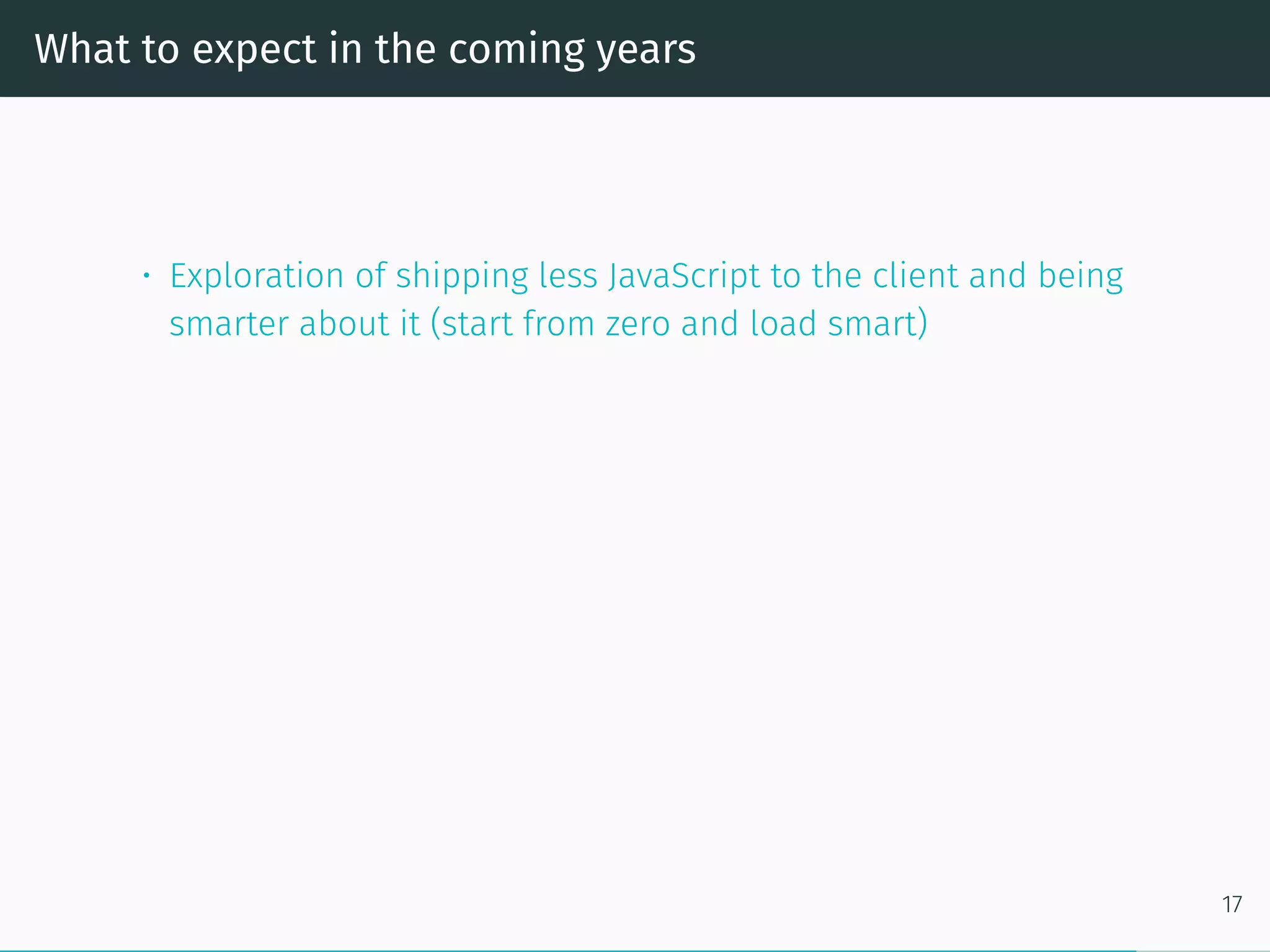 What to expect in the coming years
• Exploration of shipping less JavaScript to the client and being
smarter about it (start from zero and load smart)
17
 