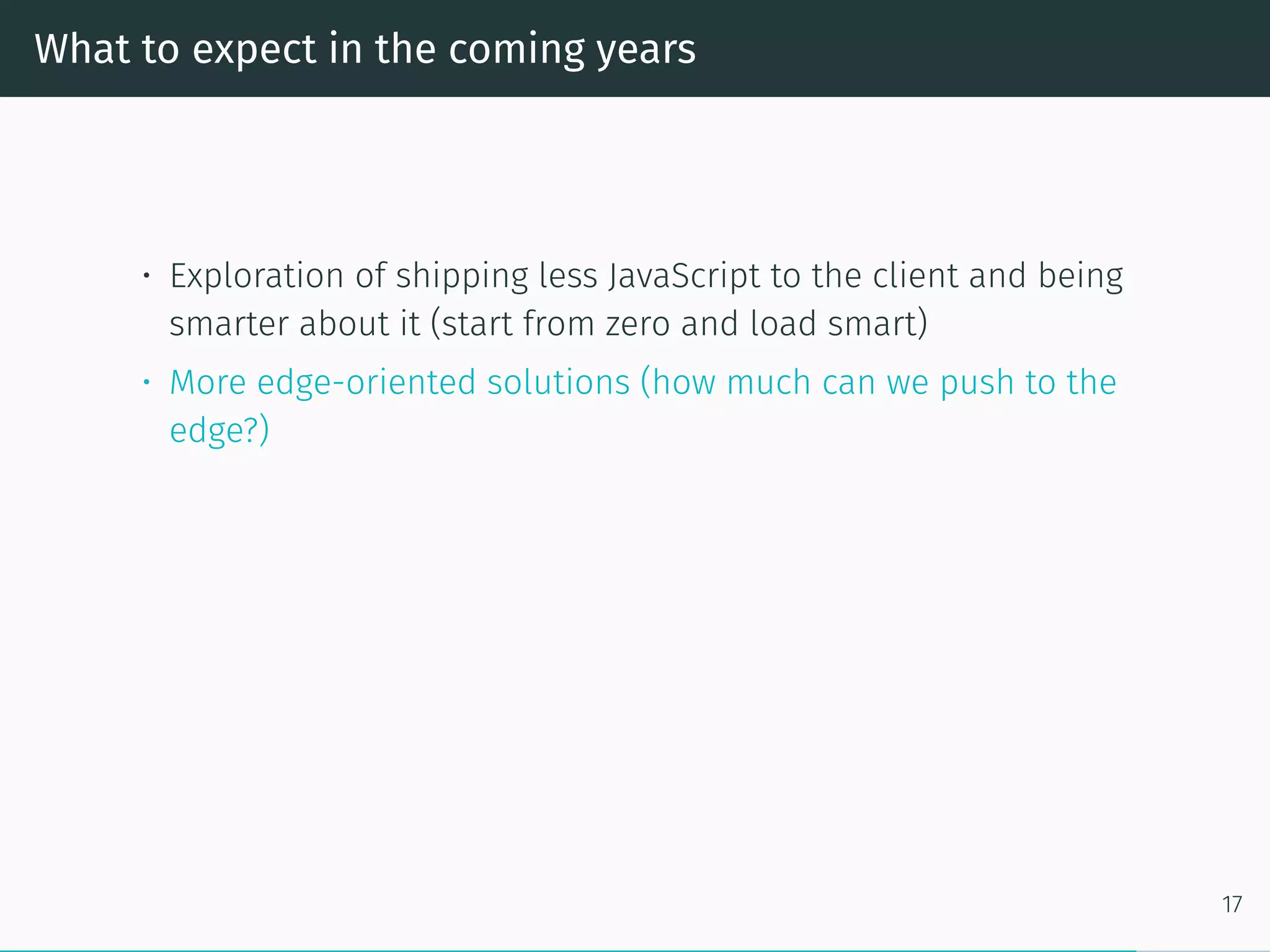 What to expect in the coming years
• Exploration of shipping less JavaScript to the client and being
smarter about it (start from zero and load smart)
• More edge-oriented solutions (how much can we push to the
edge?)
17
 