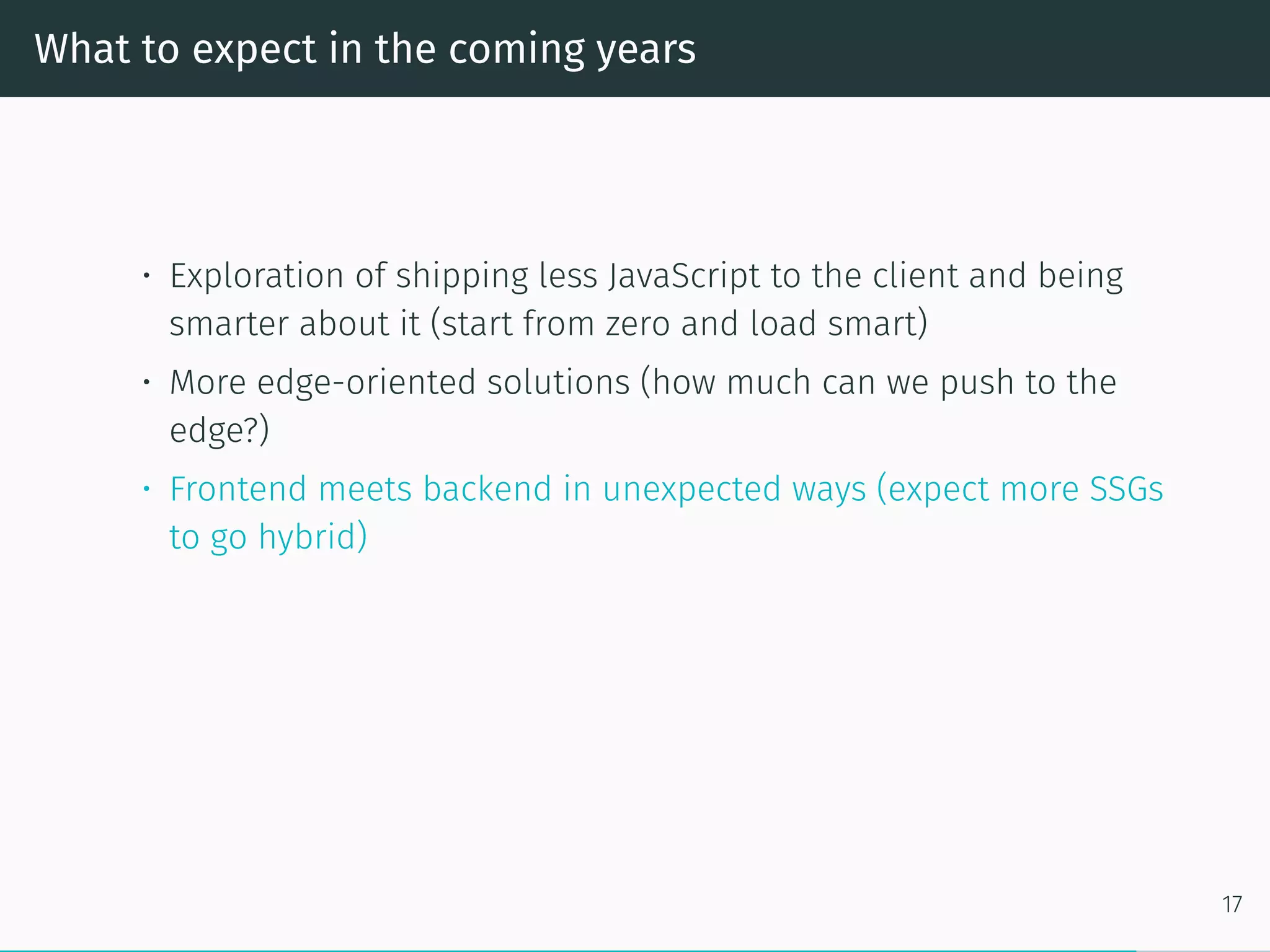 What to expect in the coming years
• Exploration of shipping less JavaScript to the client and being
smarter about it (start from zero and load smart)
• More edge-oriented solutions (how much can we push to the
edge?)
• Frontend meets backend in unexpected ways (expect more SSGs
to go hybrid)
17
 