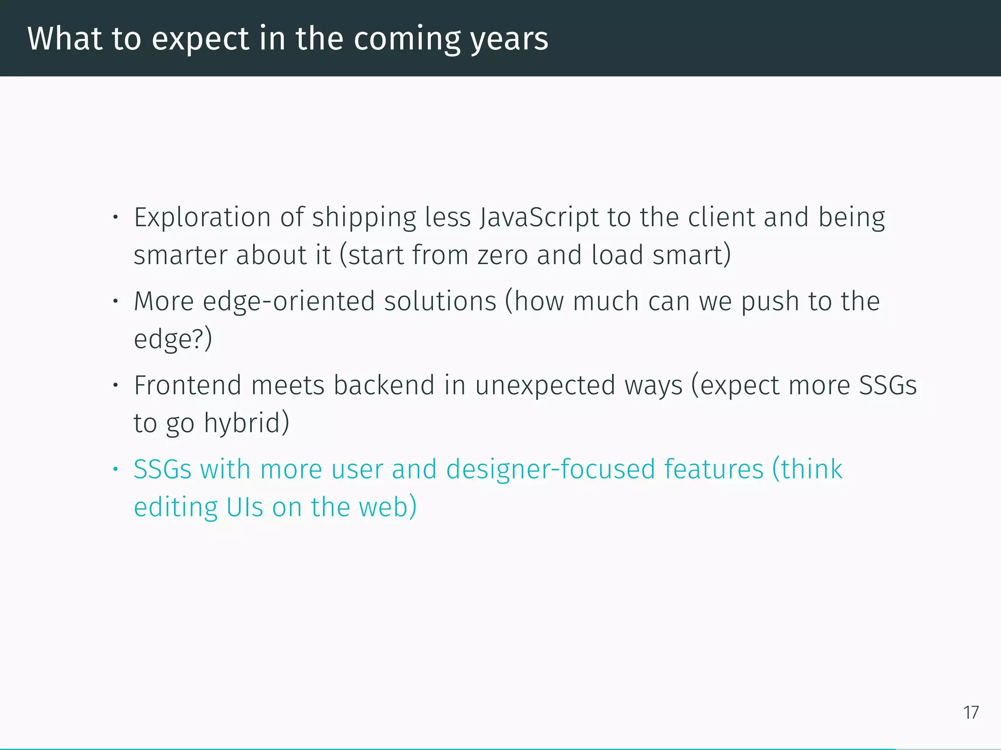 What to expect in the coming years
• Exploration of shipping less JavaScript to the client and being
smarter about it (start from zero and load smart)
• More edge-oriented solutions (how much can we push to the
edge?)
• Frontend meets backend in unexpected ways (expect more SSGs
to go hybrid)
• SSGs with more user and designer-focused features (think
editing UIs on the web)
17
 