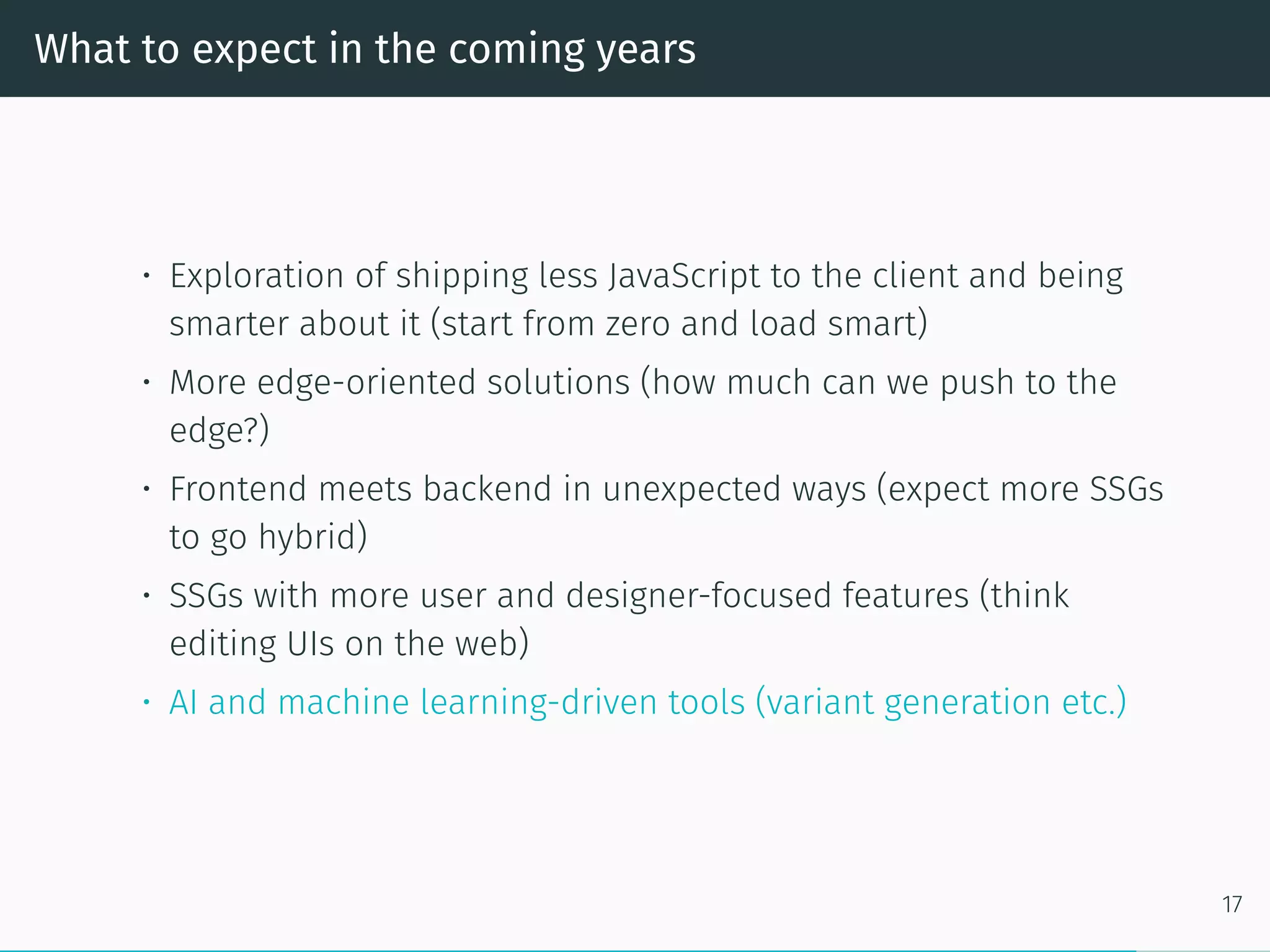 What to expect in the coming years
• Exploration of shipping less JavaScript to the client and being
smarter about it (start from zero and load smart)
• More edge-oriented solutions (how much can we push to the
edge?)
• Frontend meets backend in unexpected ways (expect more SSGs
to go hybrid)
• SSGs with more user and designer-focused features (think
editing UIs on the web)
• AI and machine learning-driven tools (variant generation etc.)
17
 