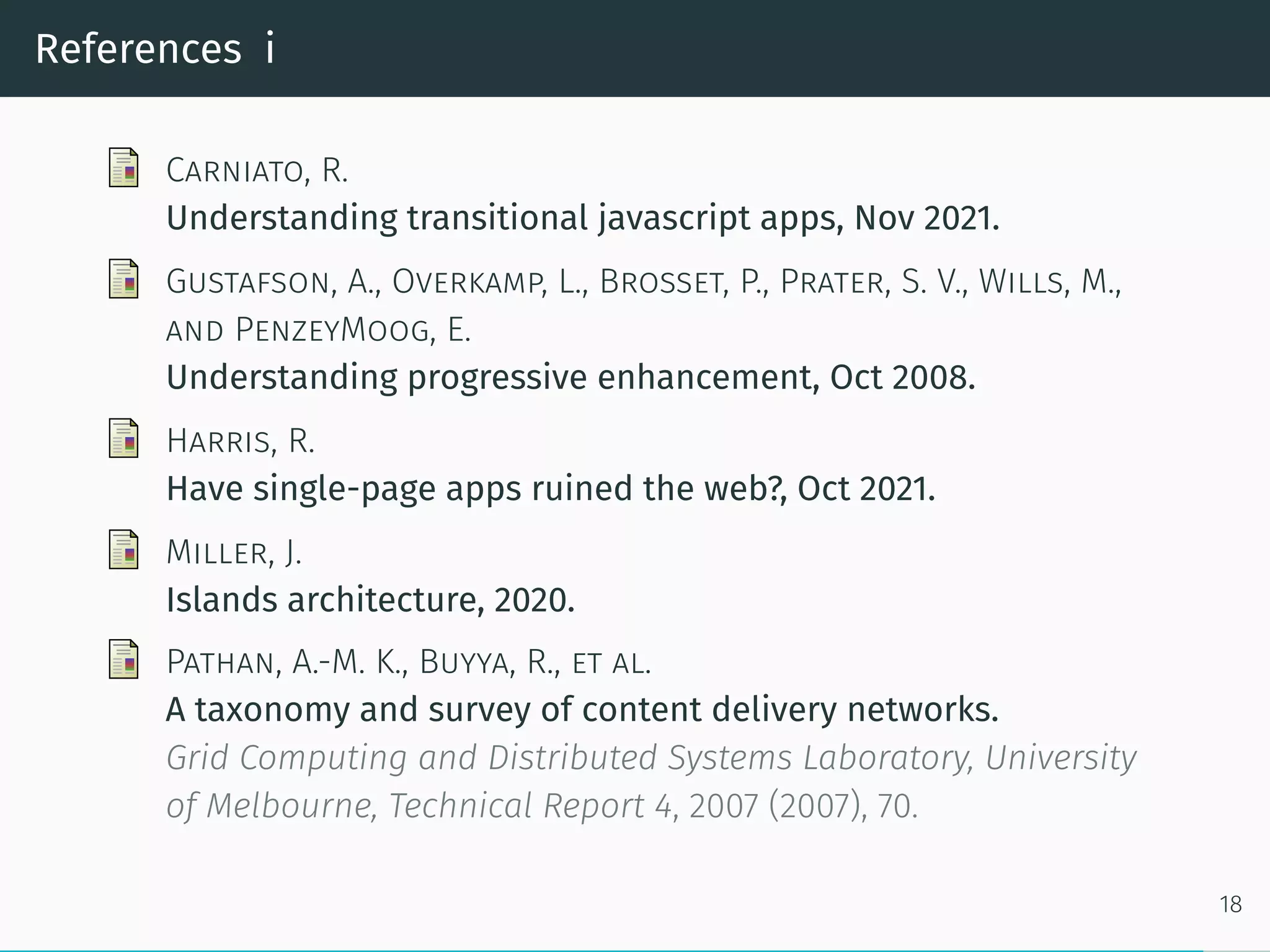 References i
Carniato, R.
Understanding transitional javascript apps, Nov 2021.
Gustafson, A., Overkamp, L., Brosset, P., Prater, S. V., Wills, M.,
and PenzeyMoog, E.
Understanding progressive enhancement, Oct 2008.
Harris, R.
Have single-page apps ruined the web?, Oct 2021.
Miller, J.
Islands architecture, 2020.
Pathan, A.-M. K., Buyya, R., et al.
A taxonomy and survey of content delivery networks.
Grid Computing and Distributed Systems Laboratory, University
of Melbourne, Technical Report 4, 2007 (2007), 70.
18
 