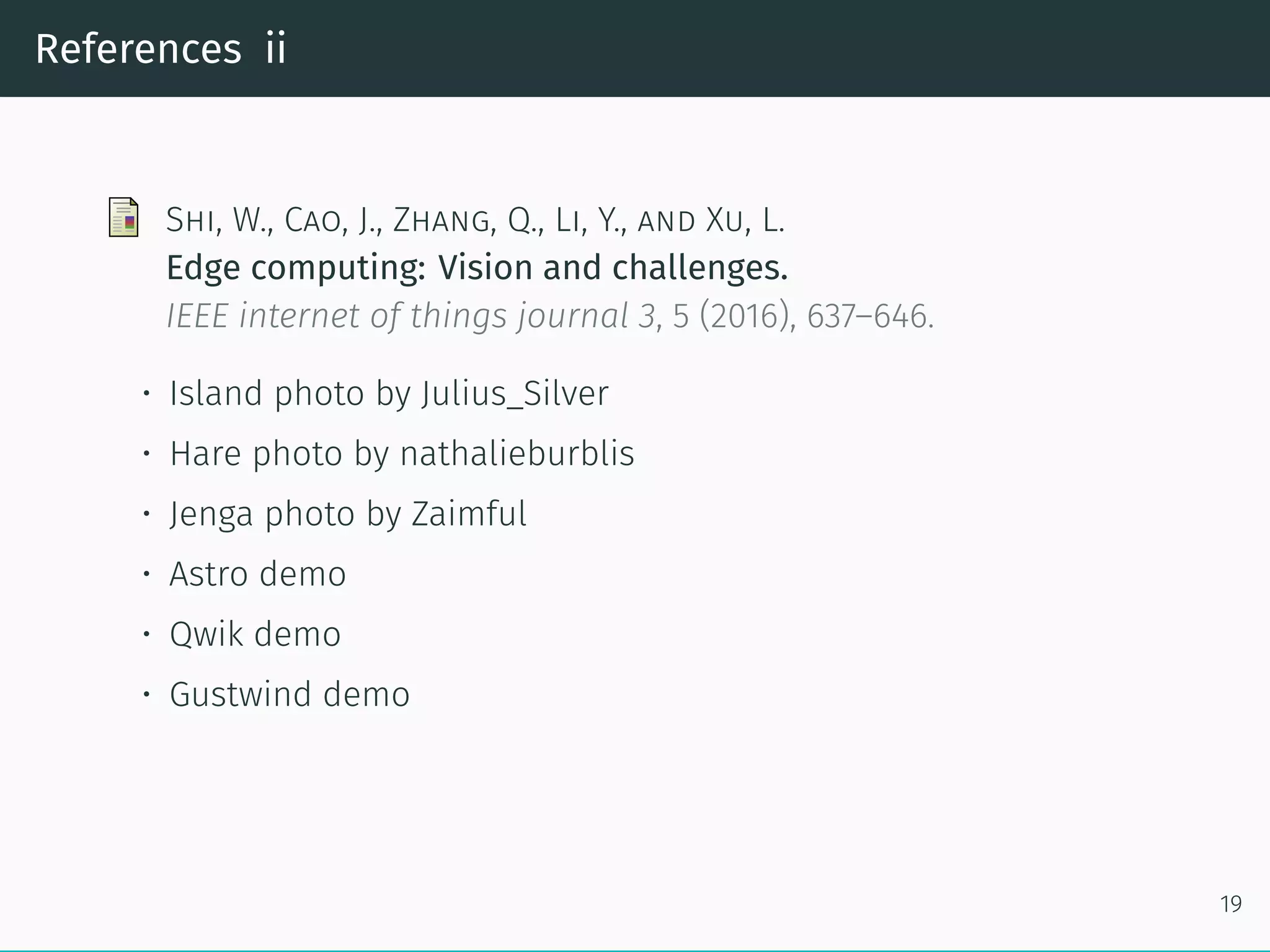 References ii
Shi, W., Cao, J., Zhang, Q., Li, Y., and Xu, L.
Edge computing: Vision and challenges.
IEEE internet of things journal 3, 5 (2016), 637–646.
• Island photo by Julius_Silver
• Hare photo by nathalieburblis
• Jenga photo by Zaimful
• Astro demo
• Qwik demo
• Gustwind demo
19
 